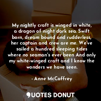 My nightly craft is winged in white, a dragon of night dark sea. Swift born, dream bound and rudderless, her captain and crew are me. We've sailed a hundred sleeping tides where no seaman's ever been And only my white-winged craft and I know the wonders we have seen.