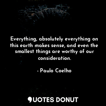 Everything, absolutely everything on this earth makes sense, and even the smallest things are worthy of our consideration.