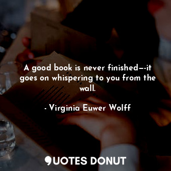 A good book is never finished—-it goes on whispering to you from the wall.