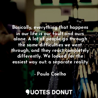 Basically, everything that happens in our life is our fault and ours alone. A lot of people go through the same difficulties we went through, and they react completely differently. We looked for the easiest way out: a separate reality