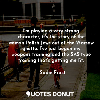 I&#39;m playing a very strong character, it&#39;s the story of the woman Polish Jews out of the Warsaw ghetto. I&#39;ve just begun my weapons training and the SAS type training that&#39;s getting me fit.