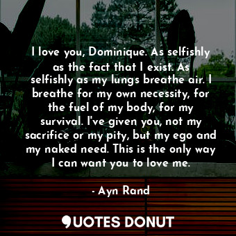 I love you, Dominique. As selfishly as the fact that I exist. As selfishly as my lungs breathe air. I breathe for my own necessity, for the fuel of my body, for my survival. I've given you, not my sacrifice or my pity, but my ego and my naked need. This is the only way I can want you to love me.