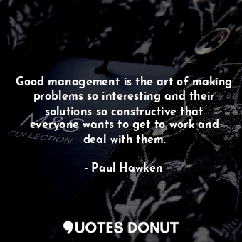 Good management is the art of making problems so interesting and their solutions so constructive that everyone wants to get to work and deal with them.