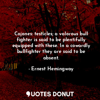 Cojones: testicles; a valorous bull fighter is said to be plentifully equipped with these. In a cowardly bullfighter they are said to be absent.