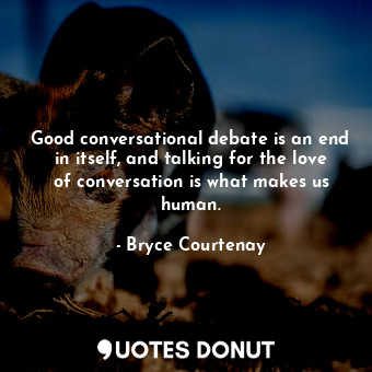 Good conversational debate is an end in itself, and talking for the love of conversation is what makes us human.