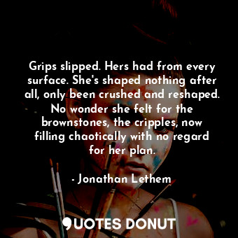 Grips slipped. Hers had from every surface. She's shaped nothing after all, only been crushed and reshaped. No wonder she felt for the brownstones, the cripples, now filling chaotically with no regard for her plan.