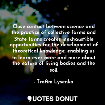 Close contact between science and the practice of collective farms and State farms creates inexhaustible opportunities for the development of theoretical knowledge, enabling us to learn ever more and more about the nature of living bodies and the soil.