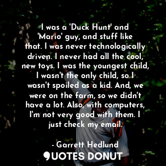 I was a &#39;Duck Hunt&#39; and &#39;Mario&#39; guy, and stuff like that. I was never technologically driven. I never had all the cool, new toys. I was the youngest child, I wasn&#39;t the only child, so I wasn&#39;t spoiled as a kid. And, we were on the farm, so we didn&#39;t have a lot. Also, with computers, I&#39;m not very good with them. I just check my email.