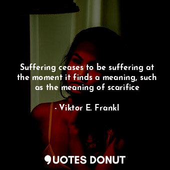 Suffering ceases to be suffering at the moment it finds a meaning, such as the meaning of scarifice