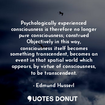 Psychologically experienced consciousness is therefore no longer pure consciousness; construed Objectively in this way, consciousness itself becomes something transcendent, becomes an event in that spatial world which appears, by virtue of consciousness, to be transcendent.