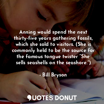 Anning would spend the next thirty-five years gathering fossils, which she sold to visitors. (She is commonly held to be the source for the famous tongue twister “She sells seashells on the seashore.”)
