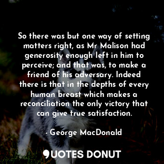 So there was but one way of setting matters right, as Mr Malison had generosity enough left in him to perceive; and that was, to make a friend of his adversary. Indeed there is that in the depths of every human breast which makes a reconciliation the only victory that can give true satisfaction.