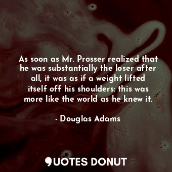 As soon as Mr. Prosser realized that he was substantially the loser after all, it was as if a weight lifted itself off his shoulders: this was more like the world as he knew it.