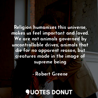 Religion humanizes this universe, makes us feel important and loved. We are not animals governed by uncontrollable drives, animals that die for no apparent reason, but creatures made in the image of supreme being