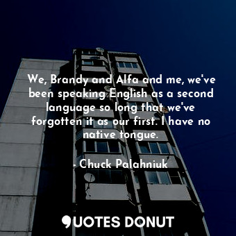 We, Brandy and Alfa and me, we've been speaking English as a second language so long that we've forgotten it as our first. I have no native tongue.