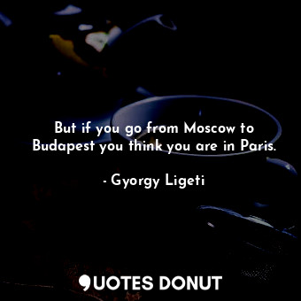  But if you go from Moscow to Budapest you think you are in Paris.... - Gyorgy Ligeti - Quotes Donut