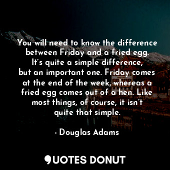 You will need to know the difference between Friday and a fried egg. It’s quite a simple difference, but an important one. Friday comes at the end of the week, whereas a fried egg comes out of a hen. Like most things, of course, it isn’t quite that simple.