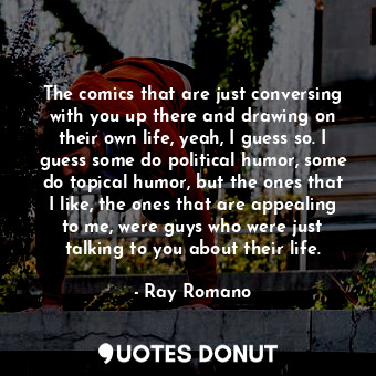 The comics that are just conversing with you up there and drawing on their own life, yeah, I guess so. I guess some do political humor, some do topical humor, but the ones that I like, the ones that are appealing to me, were guys who were just talking to you about their life.