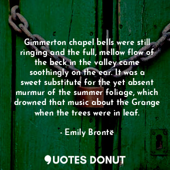 Gimmerton chapel bells were still ringing and the full, mellow flow of the beck in the valley came soothingly on the ear. It was a sweet substitute for the yet absent murmur of the summer foliage, which drowned that music about the Grange when the trees were in leaf.