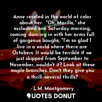 Anne reveled in the world of color about her.  "Oh, Marilla," she exclaimed one Saturday morning, coming dancing in with her arms full of gorgeous boughs, "I'm so glad I live in a world where there are Octobers. It would be terrible if we just skipped from September to November, wouldn't it? Look at these maple branches. Don't they give you a thrill--several thrills?