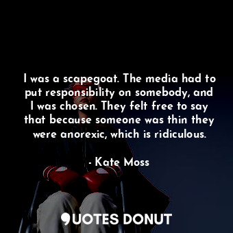 I was a scapegoat. The media had to put responsibility on somebody, and I was chosen. They felt free to say that because someone was thin they were anorexic, which is ridiculous.