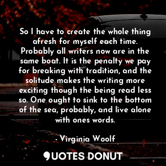 So I have to create the whole thing afresh for myself each time. Probably all writers now are in the same boat. It is the penalty we pay for breaking with tradition, and the solitude makes the writing more exciting though the being read less so. One ought to sink to the bottom of the sea, probably, and live alone with ones words.