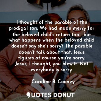 I thought of the parable of the prodigal son. We had made merry for the beloved child's return too - but what happens when the beloved child doesn't say she's sorry? The parable doesn't talk about that. Jesus figures of course you're sorry. Jesus, I thought, you blew it. Not everybody is sorry.
