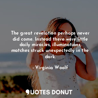 The great revelation perhaps never did come. Instead there were little daily miracles, illuminations, matches struck unexpectedly in the dark.