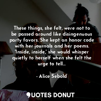 These things, she felt, were not to be passed around like disingenuous party favors. She kept an honor code with her journals and her poems. 'Inside, inside,' she would whisper quietly to herself when she felt the urge to tell...