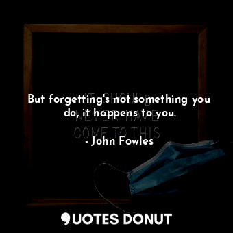 But forgetting's not something you do, it happens to you.