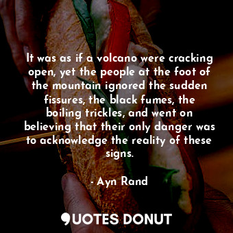 It was as if a volcano were cracking open, yet the people at the foot of the mountain ignored the sudden fissures, the black fumes, the boiling trickles, and went on believing that their only danger was to acknowledge the reality of these signs.