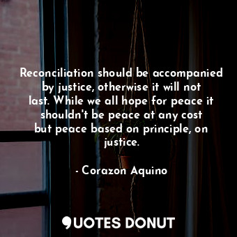 Reconciliation should be accompanied by justice, otherwise it will not last. While we all hope for peace it shouldn&#39;t be peace at any cost but peace based on principle, on justice.