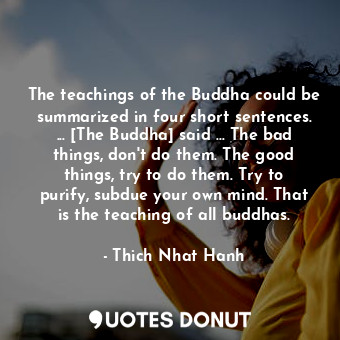 The teachings of the Buddha could be summarized in four short sentences. ... [The Buddha] said ... The bad things, don't do them. The good things, try to do them. Try to purify, subdue your own mind. That is the teaching of all buddhas.