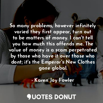 So many problems, however infinitely varied they first appear, turn out to be matters of money. I can't tell you how much this offends me. The value of money is a scam perpetrated by those who have it over those who dont; it's the Emperor's New Clothes gone global.