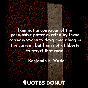  I am not unconscious of the persuasive power exerted by these considerations to ... - Benjamin F. Wade - Quotes Donut