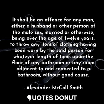 It shall be an offence for any man, either a husband or other person of the male sex, married or otherwise, being over the age of twelve years, to throw any item of clothing having been worn by the said person for whatever length of time, upon the floor of any bathroom or any room adjacent to and connected to a bathroom, without good cause.