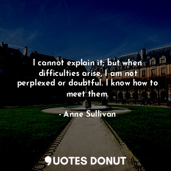 I cannot explain it; but when difficulties arise, I am not perplexed or doubtful. I know how to meet them.