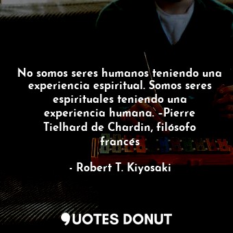 No somos seres humanos teniendo una experiencia espiritual. Somos seres espirituales teniendo una experiencia humana. –Pierre Tielhard de Chardin, filósofo francés