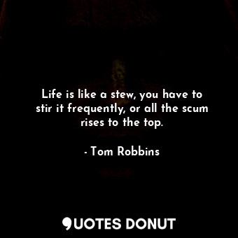 Life is like a stew, you have to stir it frequently, or all the scum rises to the top.