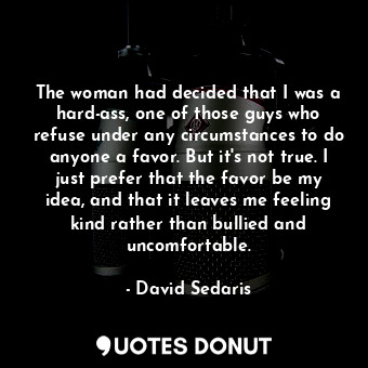 The woman had decided that I was a hard-ass, one of those guys who refuse under any circumstances to do anyone a favor. But it's not true. I just prefer that the favor be my idea, and that it leaves me feeling kind rather than bullied and uncomfortable.