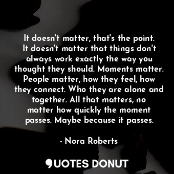 It doesn't matter, that's the point. It doesn't matter that things don't always work exactly the way you thought they should. Moments matter. People matter, how they feel, how they connect. Who they are alone and together. All that matters, no matter how quickly the moment passes. Maybe because it passes.