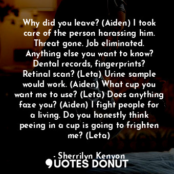 Why did you leave? (Aiden) I took care of the person harassing him. Threat gone. Job eliminated. Anything else you want to know? Dental records, fingerprints? Retinal scan? (Leta) Urine sample would work. (Aiden) What cup you want me to use? (Leta) Does anything faze you? (Aiden) I fight people for a living. Do you honestly think peeing in a cup is going to frighten me? (Leta)