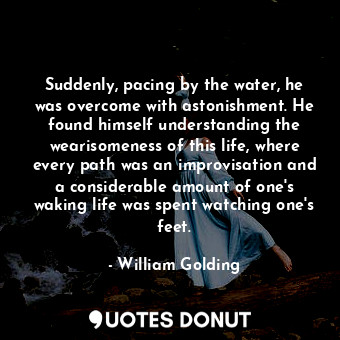 Suddenly, pacing by the water, he was overcome with astonishment. He found himself understanding the wearisomeness of this life, where every path was an improvisation and a considerable amount of one's waking life was spent watching one's feet.