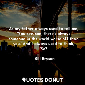 As my father always used to tell me, 'You see, son, there's always someone in the world worse off than you.' And I always used to think, 'So?