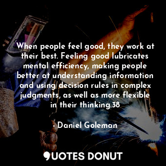 When people feel good, they work at their best. Feeling good lubricates mental efficiency, making people better at understanding information and using decision rules in complex judgments, as well as more flexible in their thinking.38