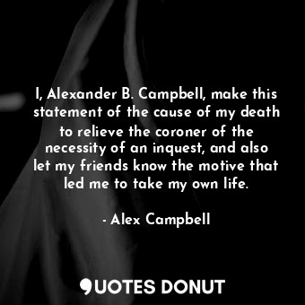 I, Alexander B. Campbell, make this statement of the cause of my death to relieve the coroner of the necessity of an inquest, and also let my friends know the motive that led me to take my own life.