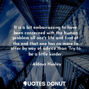 It is a bit embarrassing to have been concerned with the human problem all one's life and find at the end that one has no more to offer by way of advice than 'Try to be a little kinder.