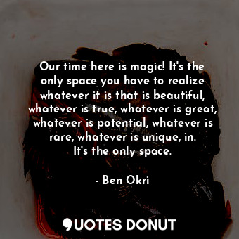 Our time here is magic! It&#39;s the only space you have to realize whatever it is that is beautiful, whatever is true, whatever is great, whatever is potential, whatever is rare, whatever is unique, in. It&#39;s the only space.