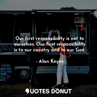  Our first responsibility is not to ourselves. Our first responsibility is to our... - Alan Keyes - Quotes Donut