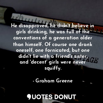 He disapproved, he didn't believe in girls drinking, he was full of the conventions of a generation older than himself. Of course one drank oneself, one fornicated, but one didn't lie with a friend's sister, and 'decent' girls were never squiffy.